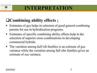 INTERPRETATION
Combining ability effects ;
 Estimates of gca helps in selection of good general combining
parents for use in hybridization programs.
 Estimates of specific combining ability effects help in the
selection of superior cross combinations in developing
commercial hybrids.
 The variation among half sib families is an estimate of gca
variance while the variation among full sibs families gives an
estimate of sca variance.
4/6/2022 7
 