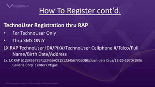 How To Register cont’d.
TechnoUser Registration thru RAP
• For TechnoUser Only
• Thru SMS ONLY
LX RAP TechnoUser ID#/PIK#/...
