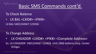 Basic SMS Commands cont’d.
To Check Balance
• LX BAL <LXID#> <PIK#>
LX BAL 5401234567 123456
To Change Address
• LX CHGADD...
