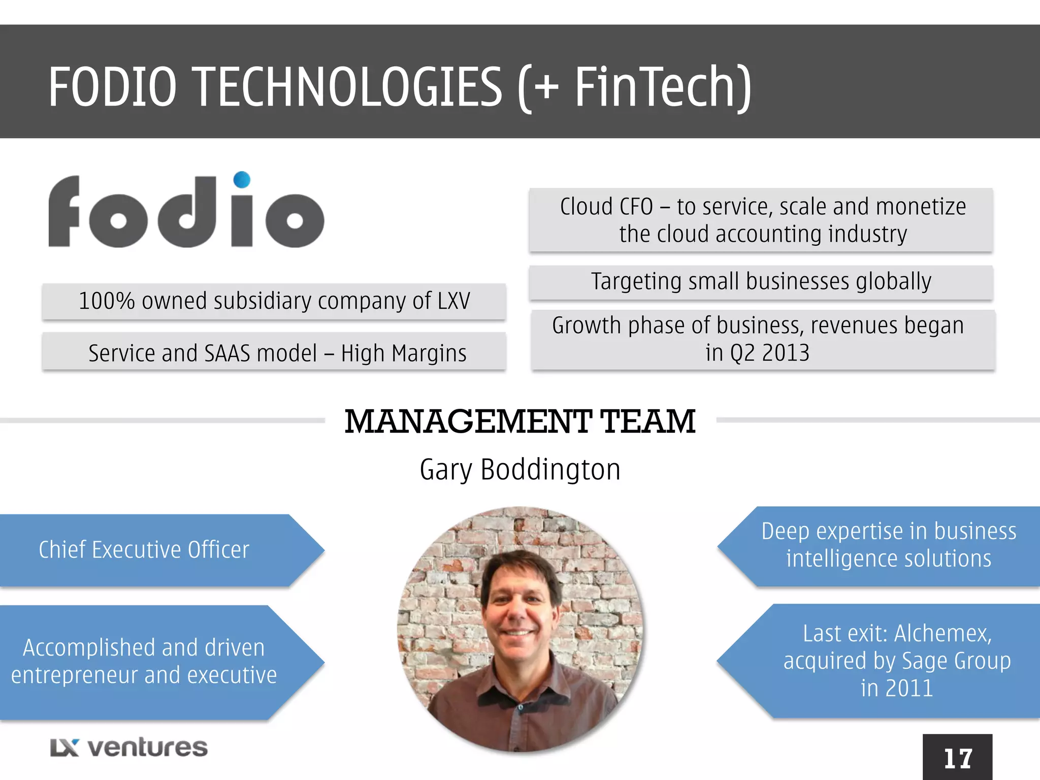 FODIO TECHNOLOGIES (+ FinTech)
Cloud CFO – to service, scale and monetize
the cloud accounting industry
100% owned subsidiary company of LXV
Service and SAAS model – High Margins

Targeting small businesses globally
Growth phase of business, revenues began
in Q2 2013

MANAGEMENT TEAM
Gary Boddington
Chief Executive Officer

Accomplished and driven
entrepreneur and executive

Deep expertise in business
intelligence solutions
Last exit: Alchemex,
acquired by Sage Group
in 2011

17

 