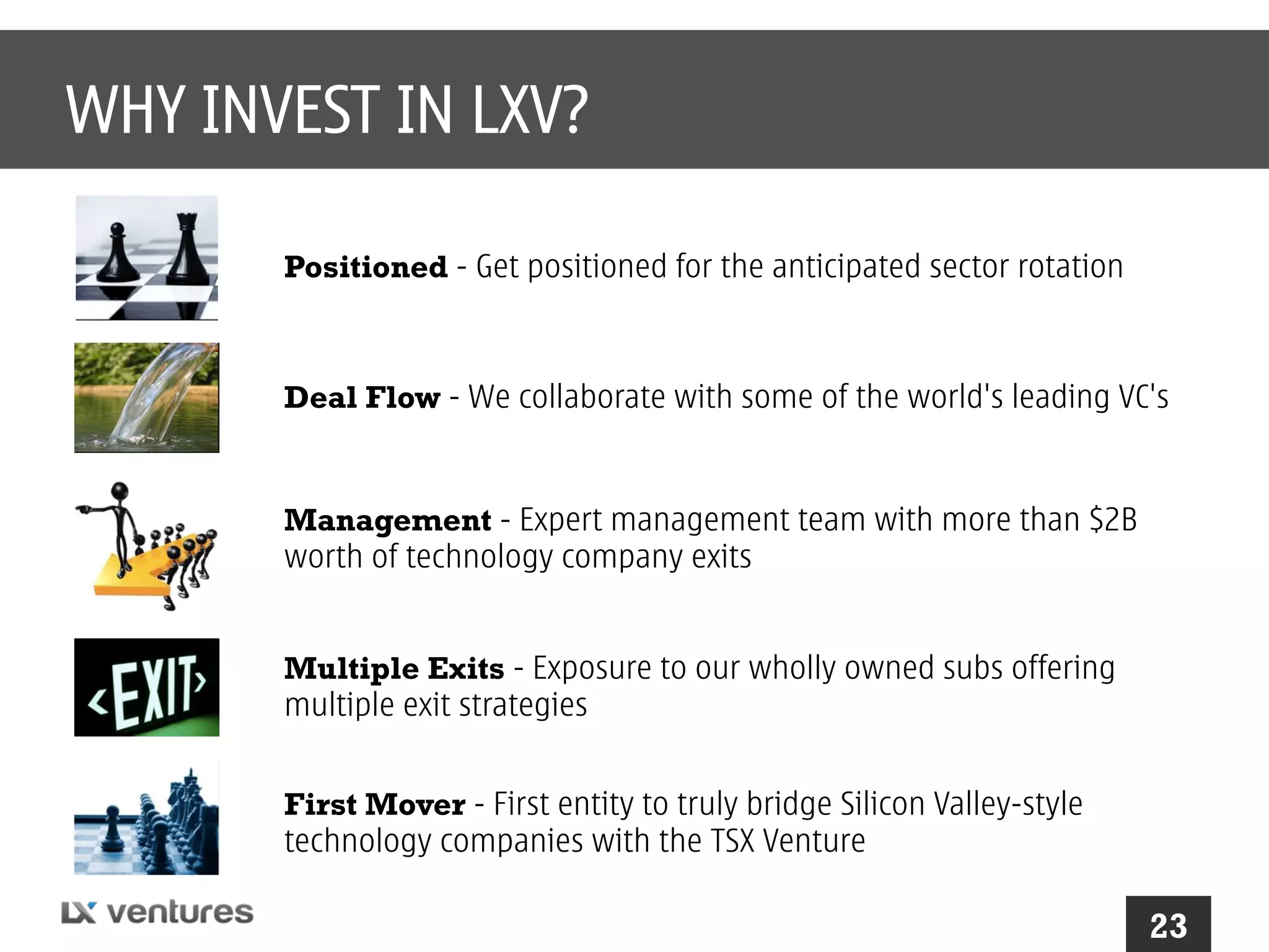 WHY INVEST IN LXV?
Positioned - Get positioned for the anticipated sector rotation

Deal Flow - We collaborate with some of the world's leading VC's

Management - Expert management team with more than $2B
worth of technology company exits
Multiple Exits - Exposure to our wholly owned subs offering
multiple exit strategies
First Mover - First entity to truly bridge Silicon Valley-style
technology companies with the TSX Venture

23

 