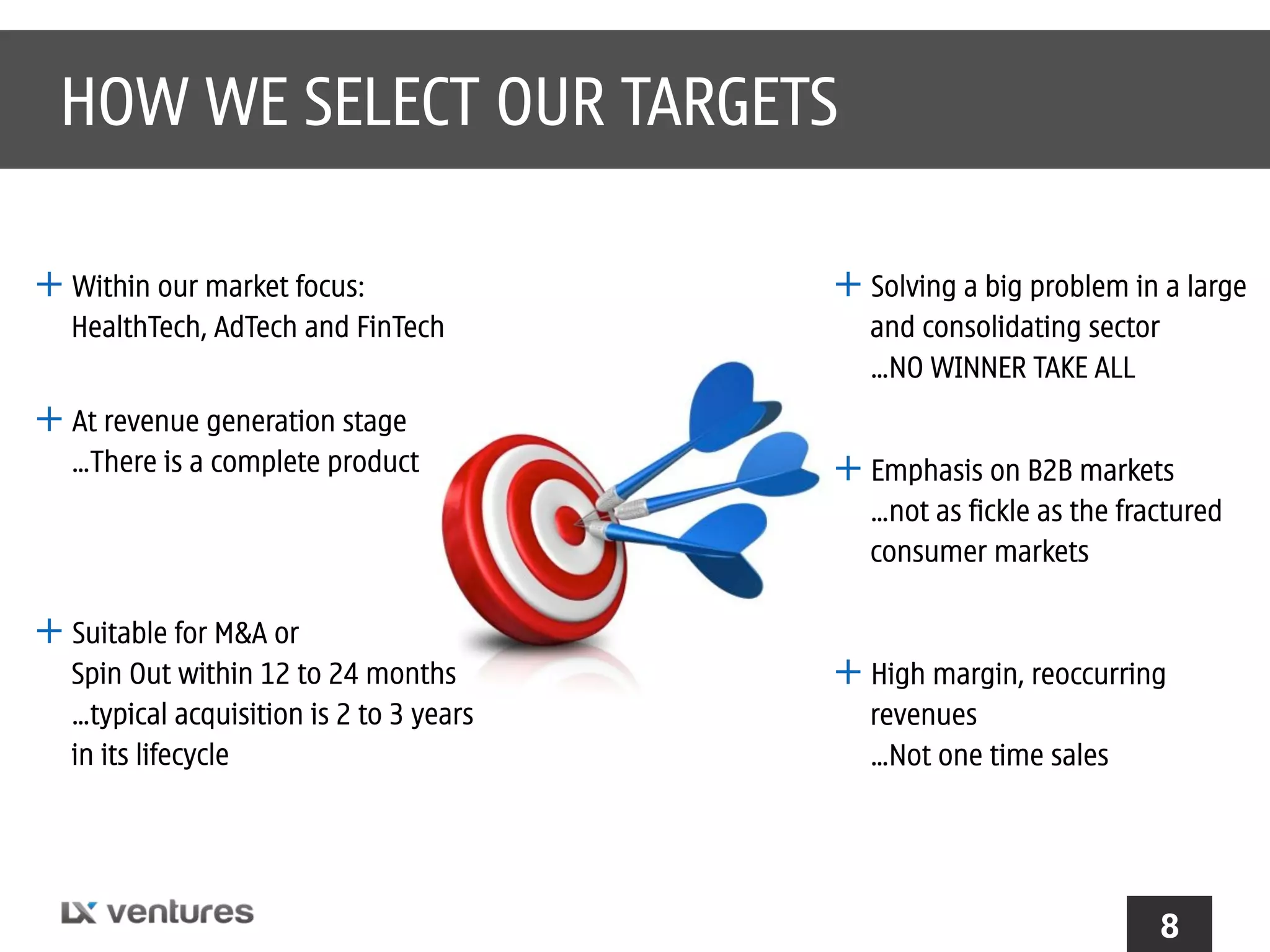 HOW WE SELECT OUR TARGETS
+ Within our market focus:
HealthTech, AdTech and FinTech

+ At revenue generation stage
…There is a complete product

+ Solving a big problem in a large
and consolidating sector
…NO WINNER TAKE ALL

+ Emphasis on B2B markets
…not as fickle as the fractured
consumer markets

+ Suitable for M&A or
Spin Out within 12 to 24 months
…typical acquisition is 2 to 3 years
in its lifecycle

+ High margin, reoccurring
revenues
…Not one time sales

8

 