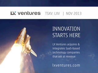 TSXV: LXV | NOV 2013

INNOVATION
STARTS HERE
LX Ventures acquires &
integrates SaaS-based
technology companies
that are at revenue

lxventures.com

 