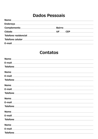 Dados Pessoais 
Nome 
Endereço 
Complemento Bairro 
Cidade UF CEP 
Telefone residencial 
Telefone celular 
E-mail 
Nome 
E-mail 
Telefone 
Nome 
E-mail 
Telefone 
Nome 
E-mail 
Telefone 
Nome 
E-mail 
Telefone 
Nome 
E-mail 
Telefone 
Nome 
E-mail 
Telefone 
Contatos 
 