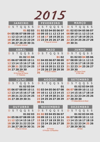 D S T Q Q S S 
04 
11 
18 
25 
05 
12 
19 
26 
06 
13 
20 
27 
07 
14 
21 
28 
01 02 03 
08 
15 
22 
29 
09 
16 
23 
30 
10 
17 
24 
31 
J A N E I R O 
F E V E R E I R O 
D S T Q Q S S 
04 
11 
18 
25 
05 
12 
19 
26 
06 
13 
20 
27 
07 
14 
21 
28 
01 
08 
15 
22 
02 
09 
16 
23 
03 
10 
17 
24 
M A R Ç O 
D S T Q Q S S 
04 
11 
18 
25 
05 
12 
19 
26 
06 
13 
20 
27 
07 
14 
21 
28 
01 
08 
15 
22 
29 
02 
09 
16 
23 
30 
03 
10 
17 
24 
31 
01 Confrat. Universal 
17 Terça de Carnaval 
04 
11 
18 
25 
M A I O 
05 
12 
19 
26 
06 
13 
20 
27 
07 
14 
21 
28 
01 
08 
15 
22 
29 
02 
09 
16 
23 
30 
03 
10 
17 
24 
31 
A B R I L 
01 02 03 04 
05 06 07 08 09 10 11 
12 13 14 15 16 17 18 
19 20 21 22 23 24 25 
26 27 28 29 30 
J U N H O 
D S T Q Q S S 
04 
11 
18 
25 
05 
12 
19 
26 
06 
13 
20 
27 
07 
14 
21 
28 
01 
08 
15 
22 
29 
02 
09 
16 
23 
30 
03 
10 
17 
24 
D S T Q Q S S 
D S T Q Q S S 
03 Paixão 
05 Domingo de Páscoa 
21 Tiradentes 
01 Dia do Trabalho 04 Corpus Christi 
24 São João 
04 
11 
18 
25 
05 
12 
19 
26 
06 
13 
20 
27 
07 
14 
21 
28 
01 
08 
15 
22 
29 
02 
09 
16 
23 
30 
03 
10 
17 
24 
31 
01 02 03 04 
05 06 07 08 09 10 11 
12 13 14 15 16 17 18 
19 20 21 22 23 24 25 
26 27 28 29 30 31 
S E T E M B R O 
D S T Q Q S S 
04 
11 
18 
25 
05 
12 
19 
26 
06 
13 
20 
27 
07 
14 
21 
28 
01 
08 
15 
22 
29 
02 
09 
16 
23 
30 
03 
10 
17 
24 
A G O S T O 
D S T Q Q S S 
J U L H O 
D S T Q Q S S 
07 Independência do Brasil 
04 
11 
18 
25 
05 
12 
19 
26 
06 
13 
20 
27 
07 
14 
21 
28 
01 02 03 
08 
15 
22 
29 
09 
16 
23 
30 
10 
17 
24 
31 
O U T U B R O 
D S T Q Q S S 
N O V E M B R O 
D S T Q Q S S 
04 
11 
18 
25 
05 
12 
19 
26 
06 
13 
20 
27 
07 
14 
21 
28 
01 
08 
15 
22 
29 
02 
09 
16 
23 
30 
03 
10 
17 
24 
D E Z E M B R O 
D S T Q Q S S 
04 
11 
18 
25 
05 
12 
19 
26 
06 
13 
20 
27 
07 
14 
21 
28 
01 
08 
15 
22 
29 
02 
09 
16 
23 
30 
03 
10 
17 
24 
31 
12 Dia da Crianças 02 Finados 
15 Proclam. da República 
25 Natal 
2015 
 