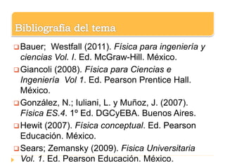 Bauer; Westfall (2011). Física para ingeniería y
ciencias Vol. I. Ed. McGraw-Hill. México.
Giancoli (2008). Física para Ciencias e
Ingeniería Vol 1. Ed. Pearson Prentice Hall.
México.
González, N.; Iuliani, L. y Muñoz, J. (2007).
Física ES.4. 1º Ed. DGCyEBA. Buenos Aires.
Hewit (2007). Física conceptual. Ed. Pearson
Educación. México.
Sears; Zemansky (2009). Fisica Universitaria
Vol. 1. Ed. Pearson Educación. México.
 