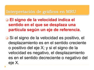  El signo de la velocidad indica el
sentido en el que se desplaza una
partícula según un eje de referencia.
 Si el signo de la velocidad es positivo, el
desplazamiento es en el sentido creciente
o positivo del eje X; y si el signo de la
velocidad es negativo, el desplazamiento
es en el sentido decreciente o negativo del
eje X.
 