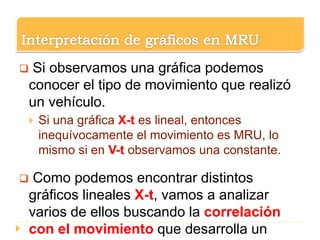  Si observamos una gráfica podemos
conocer el tipo de movimiento que realizó
un vehículo.
 Si una gráfica X-t es lineal, entonces
inequívocamente el movimiento es MRU, lo
mismo si en V-t observamos una constante.
 Como podemos encontrar distintos
gráficos lineales X-t, vamos a analizar
varios de ellos buscando la correlación
con el movimiento que desarrolla un
 