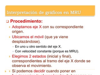 Procedimiento:
 Adoptamos eje X con su correspondiente
origen.
 Ubicamos el móvil (que ya viene
desplazándose).
 En uno u otro sentido del eje X.
 Con velocidad constante (porque es MRU).
 Elegimos 2 estados (inicial y final),
correspondientes al tramo del eje X donde se
observa el movimiento.
 Si podemos decidir cuando poner en
 