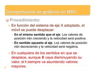  Procedimiento:
 En función del sistema de eje X adoptado, el
móvil se puede desplazar:
 En el mismo sentido que el eje. Los valores de
posición irán creciendo y la velocidad será positiva.
 En sentido opuesto al eje. Los valores de posición
irán decreciendo y la velocidad será negativa.
 En cualquiera de los sentidos en que se
desplace, aunque X vaya disminuyendo su
valor, el t siempre va asumiendo valores
mayores.
 