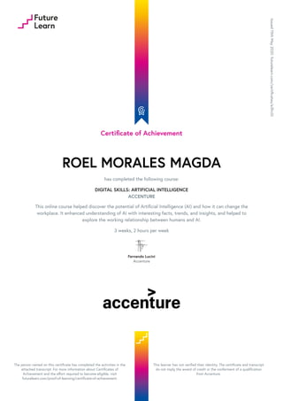 Certificate of Achievement
ROEL MORALES MAGDA
has completed the following course:
DIGITAL SKILLS: ARTIFICIAL INTELLIGENCE
ACCENTURE
This online course helped discover the potential of Artificial Intelligence (AI) and how it can change the
workplace. It enhanced understanding of AI with interesting facts, trends, and insights, and helped to
explore the working relationship between humans and AI.
3 weeks, 2 hours per week
Fernando Lucini
Accenture
Issued
15th
May
2020.
futurelearn.com/certificates/e3frc0i
The person named on this certificate has completed the activities in the
attached transcript. For more information about Certificates of
Achievement and the effort required to become eligible, visit
futurelearn.com/proof-of-learning/certificate-of-achievement.
This learner has not verified their identity. The certificate and transcript
do not imply the award of credit or the conferment of a qualification
from Accenture.
 