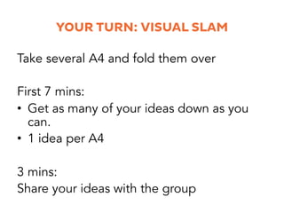 YOUR TURN: VISUAL SLAM
Next 10 mins:
•  Get more ideas down. Build on others.
•  1 idea per A4
Next 10 mins:
Get your favo...