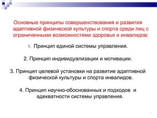 13
Основные принципы совершенствования и развития
адаптивной физической культуры и спорта среди лиц с
ограниченными возможностями здоровья и инвалидов:
1. Принцип единой системы управления.
2. Принцип индивидуализации и мотивации.
3. Принцип целевой установки на развитие адаптивной
физической культуры и спорта инвалидов.
4. Принцип научно-обоснованных и подходов и
адекватности системы управления.
 