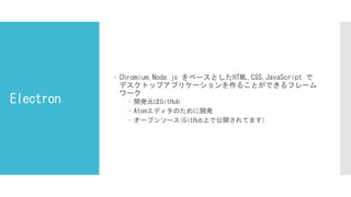 Electron
 Chromium,Node.js をベースとしたHTML,CSS,JavaScript で
デスクトップアプリケーションを作ることができるフレーム
ワーク
 開発元はGitHub
 Atomエディタのために開発
 オープンソース(GitHub上で公開されてます)
 
