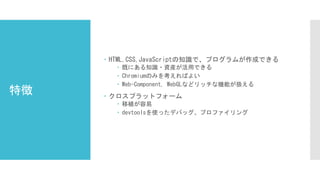 特徴
 HTML,CSS,JavaScriptの知識で、プログラムが作成できる
 既にある知識・資産が活用できる
 Chromiumのみを考えればよい
 Web-Component, WebGLなどリッチな機能が扱える
 クロスプラットフォーム
 移植が容易
 devtoolsを使ったデバッグ、プロファイリング
 