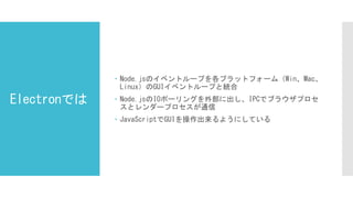 Electronでは
 Node.jsのイベントループを各プラットフォーム（Win、Mac、
Linux）のGUIイベントループと統合
 Node.jsのIOポーリングを外部に出し、IPCでブラウザプロセ
スとレンダープロセスが通信
 JavaScriptでGUIを操作出来るようにしている
 
