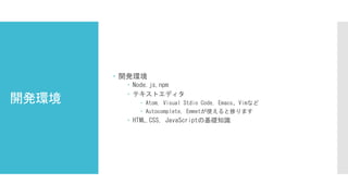 開発環境
 開発環境
 Node.js,npm
 テキストエディタ
 Atom, Visual Stdio Code, Emacs、Vimなど
 Autocomplete, Emmetが使えると捗ります
 HTML,CSS, JavaScriptの基礎知識
 