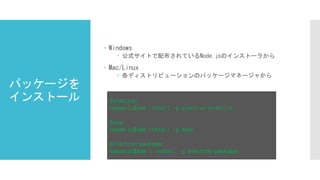 パッケージを
インストール
 Windows
 公式サイトで配布されているNode.jsのインストーラから
 Mac/Linux
 各ディストリビューションのパッケージマネージャから
#electron
hayamizu$npm install -g electron-prebuilt
#asar
hayamizu$npm install -g asar
#electron-packager
hayamizu$npm i install –g electron-packager
 