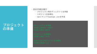  次の手順を実行
 プロジェクト用のディレクトリを用意
 リポジトリの初期化
 npmコマンドでpackage.jsonを作成
#ディレクトリを用意
hayamizu$mkdir sample
hayamizu$cd sample
#リポジトリを初期化
hayamizu$git init
#npminitでプロジェクトを初期化
hayamizu$npm init y
プロジェクト
の準備
 