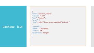 package.json
テキストを入力
{
"name": "electron_sample" ,
"version": "1.0.0",
"main": "main.js" ,
"scripts": {
"test ":" echo ¥"Error: no test specified¥" && exit 1"
},
"keywords": [],
"author": "t.hayamizu",
"license": "MIT" ,
"description": "Sample"
}
 