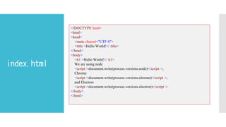 index.html
<!DOCTYPE html>
<html>
<head>
<meta charset="UTF-8">
<title >Hello World!</ title>
</head>
<body>
<h1 >Hello World!</ h1>
We are using node
<script >document.write(process.versions.node)</script >,
Chrome
<script >document.write(process.versions.chrome)</script >,
and Electron
<script >document.write(process.versions.electron)</script >.
</body>
</html>
 
