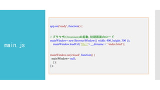 main.js
app.on('ready', function() {
// ブラウザ(Chromium)の起動, 初期画面のロード
mainWindow= new BrowserWindow({ width: 400, height: 300 });
mainWindow.loadUrl( 'file://'+ __dirname + ' /index.html' );
mainWindow.on('closed', function() {
mainWindow= null;
});
});
 