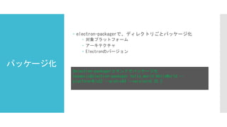 パッケージ化
 electron-packagerで、ディレクトリごとパッケージ化
 対象プラットフォーム
 アーキテクチャ
 Electronのバージョン
#electron-packagerコマンドでパッケージ化
hayamizu$electron-packager hello_world HelloWorld --
platform=Win32 --arch=x64 --version=0.35.2
 