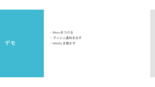 デモ
 Menuをつける
 プッシュ通知を出す
 WebGLを動かす
 