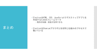 まとめ
 ElectronはHTML, CSS, JavaScriptでデスクトップアプリを
作成するためのフレームワーク
 既存の知識・資産が活用できる
 ElectronはChomiumブラウザとほぼ同じ仕組みのプロセスで
動いている
 