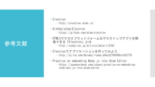 参考文献
 Electron
 http://electron.atom.io/
 GitHub/atom/Electron
 https://github.com/atom/electron
 HTML5でクロスプラットフォームなデスクトップアプリを開
発できる「Electron」とは
 http://codezine.jp/article/detail/8782
 Electronでアプリケーションを作ってみよう
 http://qiita.com/Quramy/items/a4be32769366cfe55778
 Practice on embedding Node.js into Atom Editor
 https://speakerdeck.com/zcbenz/practice-on-embedding-
node-dot-js-into-atom-editor
 