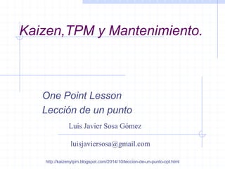 Kaizen,TPM y Mantenimiento. 
One Point Lesson 
Lección de un punto 
http://kaizenytpm.blogspot.com/2014/10/leccion-de-un-punto-opl.html 
Luis Javier Sosa Gómez 
luisjaviersosa@gmail.com  