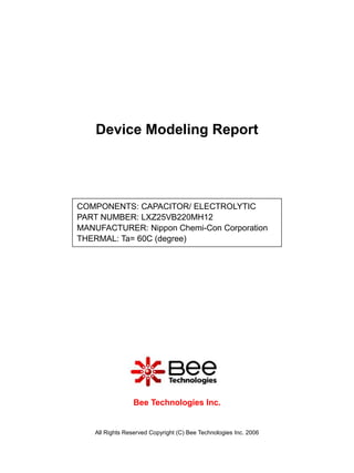 Device Modeling Report




COMPONENTS: CAPACITOR/ ELECTROLYTIC
PART NUMBER: LXZ25VB220MH12
MANUFACTURER: Nippon Chemi-Con Corporation
THERMAL: Ta= 60C (degree)




                  Bee Technologies Inc.


    All Rights Reserved Copyright (C) Bee Technologies Inc. 2006
 