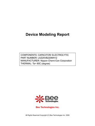 Device Modeling Report




COMPONENTS: CAPACITOR/ ELECTROLYTIC
PART NUMBER: LXZ25VB220MH12
MANUFACTURER: Nippon Chemi-Con Corporation
THERMAL: Ta= 80C (degree)




                  Bee Technologies Inc.


    All Rights Reserved Copyright (C) Bee Technologies Inc. 2006
 