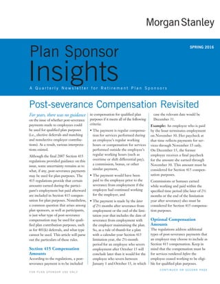 For years, there was no guidance
on the issue of whether post-severance
payments made to employees could
be used for qualified plan purposes
(i.e., elective deferrals and matching
and nonelective employer contribu-
tions). As a result, various interpreta-
tions existed.
Although the final 2007 Section 415
regulations provided guidance on this
issue, some uncertainty remains as to
what, if any, post-severance payments
may be used for plan purposes. The
415 regulations provide that certain
amounts earned during the partici-
pant’s employment but paid afterward
are included in Section 415 compen-
sation for plan purposes. Nonetheless,
a common question that arises among
plan sponsors, as well as participants,
is just what type of post-severance
compensation may be used for quali-
fied plan contribution purposes, such
as for 401(k) deferrals, and what type
cannot be used. This article will parse
out the particulars of these rules.
Section 415 Compensation
Amounts
According to the regulations, a post-
severance payment is to be included
in compensation for qualified plan
purposes if it meets all of the following
criteria:
• The payment is regular compensa-
tion for services performed during
an employee’s regular working
hours or compensation for services
performed outside the employee’s
regular working hours (such as
overtime or shift differential pay),
a commission, bonus, or other
similar payment,
• The payment would have been
paid to the employee prior to the
severance from employment if the
employee had continued working
for the employer, and
• The payment is made by the later
of 2½ months after severance from
employment or the end of the limi-
tation year that includes the date of
severance from employment with
the employer maintaining the plan.
So, as a rule of thumb for a plan
with a calendar-year Section 415
limitation year, the 2½-month
period for an employee who severs
employment after October 15 will
conclude later than it would for the
employee who severs between
January 1 and October 15, in which
Plan Sponsor
InsightsA Q u a r t e r l y N e w s l e t t e r f o r R e t i r e m e n t P l a n S p o n s o r s
SPRING 2016
C O N T I N U E D O N S E C O N D P A G E
F O R P L A N S P O N S O R U S E O N L Y
case the relevant date would be
December 31.
Example: An employee who is paid
by the hour terminates employment
on November 30. Her paycheck at
that time reflects payments for ser-
vices through November 15 only.
On December 15, the former
employee receives a final paycheck
for the amount she earned through
November 30. This amount must be
considered for Section 415 compen-
sation purposes.
Commissions or bonuses earned
while working and paid within the
specified time period (the later of 2½
months or the end of the limitation
year after severance) also must be
considered for Section 415 compensa-
tion purposes.
Optional Compensation
Amounts
The regulations address additional
types of post-severance payments that
an employer may choose to include as
Section 415 compensation. Keep in
mind that the compensation must be
for services rendered before the
employee ceased working to be eligi-
ble for qualified plan purposes.
Post-severance Compensation Revisited
 