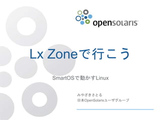 Lx Zoneで行こう
SmartOSで動かすLinux
みやざきさとる
日本OpenSolarisユーザグループ
 