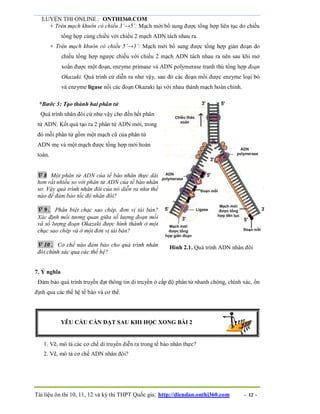LUYỆN THI ONLINE : ONTHI360.COM
Tài liệu ôn thi 10, 11, 12 và kỳ thi THPT Quốc gia: http://diendan.onthi360.com - 12 -
+ Trên mạch khuôn có chiều 3’→5’: Mạch mới bổ sung được tổng hợp liên tục do chiều
tổng hợp cùng chiều với chiều 2 mạch ADN tách nhau ra.
+ Trên mạch khuôn có chiều 5’→3’: Mạch mới bổ sung được tổng hợp gián đoạn do
chiều tổng hợp ngược chiều với chiều 2 mạch ADN tách nhau ra nên sau khi mở
xoắn được một đoạn, enzyme primase và ADN polymerase tranh thủ tổng hợp đoạn
Okazaki. Quá trình cứ diễn ra như vậy, sau đó các đoạn mồi được enzyme loại bỏ
và enzyme ligase nối các đoạn Okazaki lại với nhau thành mạch hoàn chỉnh.
*Bước 3: Tạo thành hai phân tử
Quá trình nhân đôi cứ như vậy cho đến hết phân
tử ADN. Kết quả tạo ra 2 phân tử ADN mới, trong
đó mỗi phân tử gồm một mạch cũ của phân tử
ADN mẹ và một mạch được tổng hợp mới hoàn
toàn.
 8 Một phân tử ADN của tế bào nhân thực dài
hơn rất nhiều so với phân tử ADN của tế bào nhân
sơ. Vậy quá trình nhân đôi của nó diễn ra như thế
nào để đảm bảo tốc độ nhân đôi?
 9. Phân biệt chạc sao chép, đơn vị tái bản?
Xác định mối tương quan giữa số lượng đoạn mồi
và số lượng đoạn Okazaki được hình thành ở một
chạc sao chép và ở một đơn vị tái bản?
 10. Cơ chế nào đảm bảo cho quá trình nhân
đôi chính xác qua các thế hệ?
Hình 2.1. Quá trình ADN nhân đôi
7. Ý nghĩa
Đảm bảo quá trình truyền đạt thông tin di truyền ở cấp độ phân tử nhanh chóng, chính xác, ổn
định qua các thế hệ tế bào và cơ thể.
YÊU CẦU CẦN ĐẠT SAU KHI HỌC XONG BÀI 2
1. Vẽ, mô tả các cơ chế di truyền diễn ra trong tế bào nhân thực?
2. Vẽ, mô tả cơ chế ADN nhân đôi?
 