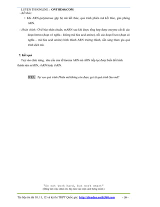 LUYỆN THI ONLINE : ONTHI360.COM
Tài liệu ôn thi 10, 11, 12 và kỳ thi THPT Quốc gia: http://diendan.onthi360.com - 20 -
- Kết thúc:
+ Khi ARN-polymerase gặp bộ mã kết thúc, quá trình phiên mã kết thúc, giải phóng
ARN.
- Hoàn chỉnh: Ở tế bào nhân chuẩn, mARN sau khi được tổng hợp được enzyme cắt đi các
đoạn Intron (đoạn vô nghĩa - không mã hóa acid amine), nối các đoạn Exon (đoạn có
nghĩa – mã hóa acid amine) hình thành ARN trưởng thành, sẵn sàng tham gia quá
trình dịch mã.
7. Kết quả
Tuỳ vào chức năng, nhu cầu của tế bàocủa ARN mà ARN tiếp tục được biến đổi hình
thành nên mARN, rARN hoặc tARN.
 15. Tại sao quá trình Phiên mã không còn được gọi là quá trình Sao mã?
“Do not work hard, but work smart”
(Đừng làm việc chăm chỉ, hãy làm việc một cách thông minh.)
 