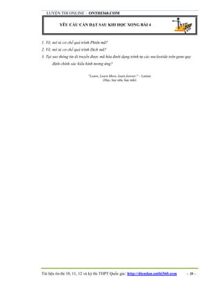 LUYỆN THI ONLINE : ONTHI360.COM
Tài liệu ôn thi 10, 11, 12 và kỳ thi THPT Quốc gia: http://diendan.onthi360.com - 25 -
YÊU CẦU CẦN ĐẠT SAU KHI HỌC XONG BÀI 4
1. Vẽ, mô tả cơ chế quá trình Phiên mã?
2. Vẽ, mô tả cơ chế quá trình Dịch mã?
3. Tại sao thông tin di truyền được mã hóa đưới dạng trình tự các nucleotide trên gene quy
định chính xác kiểu hình tương ứng?
"Learn, Learn More, learn forever." – Lenine
(Học, học nữa, học mãi)
 