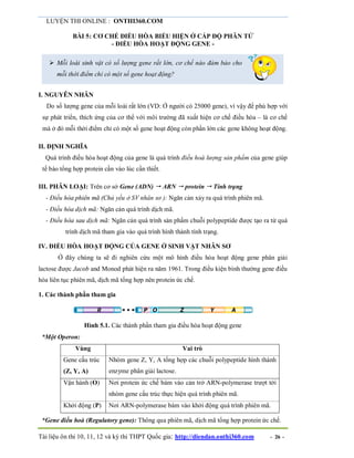 LUYỆN THI ONLINE : ONTHI360.COM
Tài liệu ôn thi 10, 11, 12 và kỳ thi THPT Quốc gia: http://diendan.onthi360.com - 26 -
BÀI 5: CƠ CHẾ ĐIỀU HÒA BIỂU HIỆN Ở CẤP ĐỘ PHÂN TỬ
- ĐIỀU HÒA HOẠT ĐỘNG GENE -
 Mỗi loài sinh vật có số lượng gene rất lớn, cơ chế nào đảm bảo cho
mỗi thời điểm chỉ có một số gene hoạt động?
I. NGUYÊN NHÂN
Do số lượng gene của mỗi loài rất lớn (VD: Ở người có 25000 gene), vì vậy để phù hợp với
sự phát triển, thích ứng của cơ thể với môi trường đã xuất hiện cơ chế điều hòa – là cơ chế
mà ở đó mỗi thời điểm chỉ có một số gene hoạt động còn phần lớn các gene không hoạt động.
II. ĐỊNH NGHĨA
Quá trình điều hòa hoạt động của gene là quá trình điều hoà lượng sản phẩm của gene giúp
tế bào tổng hợp protein cần vào lúc cần thiết.
III. PHÂN LOẠI: Trên cơ sở Gene (ADN)  ARN  protein  Tính trạng
- Điều hòa phiên mã (Chủ yếu ở SV nhân sơ ): Ngăn cản xảy ra quá trình phiên mã.
- Điều hòa dịch mã: Ngăn cản quá trình dịch mã.
- Điều hòa sau dịch mã: Ngăn cản quá trình sản phẩm chuỗi polypeptide được tạo ra từ quá
trình dịch mã tham gia vào quá trình hình thành tính trạng.
IV. ĐIỀU HÒA HOẠT ĐỘNG CỦA GENE Ở SINH VẬT NHÂN SƠ
Ở đây chúng ta sẽ đi nghiên cứu một mô hình điều hòa hoạt động gene phân giải
lactose được Jacob and Monod phát hiện ra năm 1961. Trong điều kiện bình thường gene điều
hòa liên tục phiên mã, dịch mã tổng hợp nên protein ức chế.
1. Các thành phần tham gia
Hình 5.1. Các thành phần tham gia điều hòa hoạt động gene
*Một Operon:
Vùng Vai trò
Gene cấu trúc
(Z, Y, A)
Nhóm gene Z, Y, A tổng hợp các chuỗi polypeptide hình thành
enzyme phân giải lactose.
Vận hành (O) Nơi protein ức chế bám vào cản trở ARN-polymerase trượt tới
nhóm gene cấu trúc thực hiện quá trình phiên mã.
Khởi động (P) Nơi ARN-polymerase bám vào khởi động quá trình phiên mã.
*Gene điều hoà (Regulatory gene): Thông qua phiên mã, dịch mã tổng hợp protein ức chế.
 