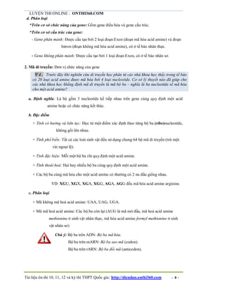 LUYỆN THI ONLINE : ONTHI360.COM
Tài liệu ôn thi 10, 11, 12 và kỳ thi THPT Quốc gia: http://diendan.onthi360.com - 8 -
d. Phân loại
*Trên cơ sở chức năng của gene: Gồm gene điều hòa và gene cấu trúc.
*Trên cơ sở cấu trúc của gene:
- Gene phân mảnh: Được cấu tạo bởi 2 loại đoạn Exon (đoạn mã hóa acid amine) và đoạn
Intron (đoạn không mã hóa acid amine), có ở tế bào nhân thực.
- Gene không phân mảnh: Được cấu tạo bởi 1 loại đoạn Exon, có ở tế bào nhân sơ.
2. Mã di truyền: Đơn vị chức năng của gene
 4. Trước đây khi nghiên cứu di truyền học phân tử các nhà khoa học thấy trong tế bào
có 20 loại acid amine được mã hóa bởi 4 loại nucleotide. Cơ sở lý thuyết nào đã giúp cho
các nhà khoa học khẳng định mã di truyền là mã bộ ba – nghĩa là ba nucleotide sẽ mã hóa
cho một acid amine?
a. Định nghĩa: Là bộ gồm 3 nucleotide kế tiếp nhau trên gene cùng quy định một acid
amine hoặc có chức năng kết thúc.
b. Đặc điểm
+ Tính có hướng và liên tục: Đọc từ một điểm xác định theo từng bộ ba (ribo)nucleotide,
không gối lên nhau.
+ Tính phổ biến: Tất cả các loài sinh vật đều sử dụng chung 64 bộ mã di truyền (trừ một
vài ngoại lệ).
+ Tính đặc hiệu: Mỗi một bộ ba chỉ quy định một acid amine.
+ Tính thoái hoá: Hai hay nhiều bộ ba cùng quy định một acid amine.
+ Các bộ ba cùng mã hóa cho một acid amine có thường có 2 nu đầu giống nhau.
VD: XGU, XGX, XGA, XGG, AGA, AGG đều mã hóa acid amine arginine.
c. Phân loại
+ Mã không mã hoá acid amine: UAA, UAG, UGA.
+ Mã mã hoá acid amine: Các bộ ba còn lại (AUG là mã mở đầu, mã hoá acid amine
methionine ở sinh vật nhân thực, mã hóa acid amine formyl methionine ở sinh
vật nhân sơ)
Chú ý: Bộ ba trên ADN: Bộ ba mã hóa.
Bộ ba trên mARN: Bộ ba sao mã (codon).
Bộ ba trên tARN: Bộ ba đối mã (anticodon).
 