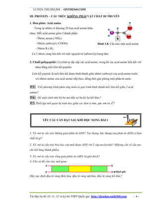 LUYỆN THI ONLINE : ONTHI360.COM
Tài liệu ôn thi 10, 11, 12 và kỳ thi THPT Quốc gia: http://diendan.onthi360.com - 9 -
III. PROTEIN – CẤU TRÚC KHÔNG PHẢI VẬT CHẤT DI TRUYỀN
1. Đơn phân: Acid amine
Trong tự nhiên có khoảng 20 loại acid amine khác
nhau. Mỗi acid amine gồm 3 thành phần:
- Nhóm amine (-NH2).
- Nhóm carboxyl (-COOH).
- Nhóm R (-R).
Hình 1.8. Cấu trúc một acid amine
Cả 3 nhóm cùng liên kết với một nguyên tử carbon () trung tâm.
2. Chuỗi polypeptide: Là trình tự sắp xếp các acid amine, trong đó các acid amine liên kết với
nhau bằng mối liên kết peptide
Liên kết peptide là mối liên kết được hình thành giữa nhóm carboxyl của acid amine trước
với nhóm amine của acid amine tiếp theo, đồng thời giải phóng một phân tử nước.
 5. Viết phương trình phản ứng miêu tả quá trình hình thành mối liên kết giữa 2 acid
amine?
 6. Đề xuất cách nhớ bộ ba mở đầu và ba bộ ba kết thúc?
 7. Thiết lập mối quan hệ toán học giữa các đơn vị mm, m, nm và A0
?
YÊU CẦU CẦN ĐẠT SAU KHI HỌC XONG BÀI 1
1. Vẽ, mô tả cấu trúc không gian phân tử ADN? Tay thang, bậc thang của phân tử ADN có bản
chất là gì?
2. Vẽ, mô tả cấu trúc hóa học của một đoạn ADN với 2 cặp nucleotide? (Không cần vẽ cấu tạo
chi tiết từng thành phần)
3. Vẽ, mô tả cấu trúc tổng quát phân tử tARN và giải thích?
4. Cho sơ đồ cấu trúc một gene:
Hãy xác định đâu là vùng điều hòa, đâu là vùng mã hóa, đâu là vùng kết thúc?
 