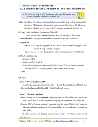 LUYỆN THI ONLINE : ONTHI360.COM
Tài liệu ôn thi 10, 11, 12 và kỳ thi THPT Quốc gia: http://diendan.onthi360.com - 11 -
BÀI 2: CƠ CHẾ DI TRUYỀN CẤP ĐỘ PHÂN TỬ - QUÁ TRÌNH ADN NHÂN ĐÔI
 Tại sao từ một phân tử ADN mẹ qua quá trình nhân đôi tạo ra 2 phân
tử ADN con giống hệt nhau và giống hệt mẹ?
1. Bản chất: Là cơ chế mà thông tin di truyền được mã hóa dưới dạng trình tự các nucleotide
trên phân tử ADN được truyền đạt chính xác qua các thế hệ tế bào, cơ thể. Kết quả từ
một phân tử ADN mẹ tạo ra 2 phân tử ADN con giống hệt nhau và giống hệt mẹ.
2. Vị trí: - Sinh vật nhân sơ: Xảy ra trong tế bào chất.
- Sinh vật nhân thực: Xảy ra trong nhân, trong các bào quan ty thể, lục lạp.
3. Thời điểm: Pha S thuộc giai đoạn chuẩn bị của quá trình phân bào (Xem bài 7).
4. Nguyên tắc
- Nguyên tắc bổ sung: Là nguyên tắc A liên kết với T bằng 2 liên kết hydrogen, G liên
kết với X bằng 3 liên kết hydrogen.
- Nguyên tắc bán bảo toàn: Là nguyên tắc giữ lại một nửa trong quá trình nhân đôi.
5. Thành phần tham gia
- Một phân tử ADN.
- 4 loại nucleotide A, T, G, X.
- Enzyme ADN – polymerase, là enzyme chỉ có hoạt tính 5’-3’ tức là chỉ tổng hợp mạch
mới theo chiều 5’-3’; enzyme primase có vai trò tổng hợp đoạn mồi.
- ATP, …
6. Cơ chế
*Bước 1: Tháo xoắn phân tử ADN
Dưới tác dụng của các enzyme tháo xoắn → 2 mạch đơn của phân tử ADN tách nhau
dần, tạo nên chạc sao chép hình chữ Y và để lộ ra 2 mạch khuôn.
*Bước 2: Tổng hợp 2 mạch mới
- Dưới tác dụng của enzyme primase đã tổng hợp nên các đoạn mồi có bản chất là ARN
trên 2 mạch, là cơ sở để ADN-polymerase tổng hợp mạch ADN mới trên 2 mạch gốc.
- Enzyme ADN-polymerase sử dụng 2 mạch của gene làm khuôn để tổng hợp 2 mạch mới
bằng cách gắn các nucleotide từ môi trường nội bào với các nucleotide trên mạch gốc
theo NTBS.
Vì ADN-polymerase chỉ tổng hợp mạch mới theo chiều 5’→3’ nên theo chiều 2 mạch
tách nhau ra:
 