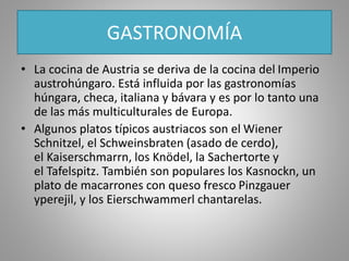 GASTRONOMÍA
• La cocina de Austria se deriva de la cocina del Imperio
austrohúngaro. Está influida por las gastronomías
húngara, checa, italiana y bávara y es por lo tanto una
de las más multiculturales de Europa.
• Algunos platos típicos austriacos son el Wiener
Schnitzel, el Schweinsbraten (asado de cerdo),
el Kaiserschmarrn, los Knödel, la Sachertorte y
el Tafelspitz. También son populares los Kasnockn, un
plato de macarrones con queso fresco Pinzgauer
yperejil, y los Eierschwammerl chantarelas.
 
