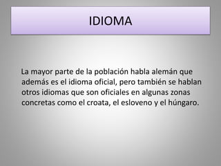 IDIOMA
La mayor parte de la población habla alemán que
además es el idioma oficial, pero también se hablan
otros idiomas que son oficiales en algunas zonas
concretas como el croata, el esloveno y el húngaro.
 