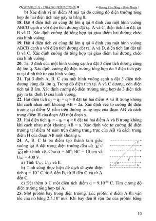  ÔN TẬP LÝ 11 - CHƯƠNG TRÌNH CHUẨN   Dương Văn Đổng – Bình Thuận 
b) Xác định vị trí điểm M mà tại đó cường độ điện trường tổng
hợp do hai điện tích này gây ra bằng 0.
18. Đặt 4 điện tích có cùng độ lớn q tại 4 đỉnh của một hình vuông
ABCD cạnh a với điện tích dương đặt tại A và C, điện tích âm đặt tại
B và D. Xác định cường độ tổng hợp tại giao điểm hai đường chéo
của hình vuông.
19. Đặt 4 điện tích có cùng độ lớn q tại 4 đỉnh của một hình vuông
ABCD cạnh a với điện tích dương đặt tại A và D, điện tích âm đặt tại
B và C. Xác định cường độ tổng hợp tại giao điểm hai đường chéo
của hình vuông.
20. Tại 3 đỉnh của một hình vuông cạnh a đặt 3 điện tích dương cùng
độ lớn q. Xác định cường độ điện trường tổng hợp do 3 điện tích gây
ra tại đỉnh thứ tư của hình vuông.
21. Tại 3 đỉnh A, B, C của một hình vuông cạnh a đặt 3 điện tích
dương cùng độ lớn q. Trong đó điện tích tại A và C dương, còn điện
tích tại B âm. Xác định cường độ điện trường tổng hợp do 3 điện tích
gây ra tại đỉnh D của hình vuông.
22. Hai điện tích q1 = q2 = q > 0 đặt tại hai điểm A và B trong không
khí cách nhau một khoảng AB = 2a. Xác định véc tơ cường độ điện
trường tại điểm M nằm trên đường trung trực của đoạn AB và cách
trung điểm H của đoạn AB một đoạn x.
23. Hai điện tích q1 = - q2 = q > 0 đặt tại hai điểm A và B trong không
khí cách nhau một khoảng AB = a. Xác định véc tơ cường độ điện
trường tại điểm M nằm trên đường trung trực của AB và cách trung
điểm H của đoạn AB một khoảng x.
24. A, B, C là ba điểm tạo thành tam giác
vuông tại A đặt trong điện trường đều có E //
BA như hình vẽ. Cho α = 600
; BC = 10 cm và
UBC = 400 V.
a) Tính UAC, UBA và E.
b) Tính công thực hiện để dịch chuyển điện
tích q = 10-9
C từ A đến B, từ B đến C và từ A
đến C.
c) Đặt thêm ở C một điện tích điểm q = 9.10-10
C. Tìm cường độ
điện trường tổng hợp tại A.
25. Một prôtôn bay trong điện trường. Lúc prôtôn ở điểm A thì vận
tốc của nó bằng 2,5.104
m/s. Khi bay đến B vận tốc của prôtôn bằng
10
 