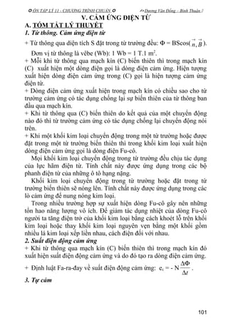  ÔN TẬP LÝ 11 - CHƯƠNG TRÌNH CHUẨN   Dương Văn Đổng – Bình Thuận 
V. CẢM ỨNG ĐIỆN TỪ
A. TÓM TẮT LÝ THUYẾT
1. Từ thông. Cảm ứng điện từ
+ Từ thông qua diện tích S đặt trong từ trường đều: Φ = BScos(
→→
Bn, ).
Đơn vị từ thông là vêbe (Wb): 1 Wb = 1 T.1 m2
.
+ Mỗi khi từ thông qua mạch kín (C) biến thiên thì trong mạch kín
(C) xuất hiện một dòng điện gọi là dòng điện cảm ứng. Hiện tượng
xuất hiện dòng điện cảm ứng trong (C) gọi là hiện tượng cảm ứng
điện từ.
+ Dòng điện cảm ứng xuất hiện trong mạch kín có chiều sao cho từ
trường cảm ứng có tác dụng chống lại sự biến thiên của từ thông ban
đầu qua mạch kín.
+ Khi từ thông qua (C) biến thiên do kết quả của một chuyển động
nào đó thì từ trường cảm ứng có tác dụng chống lại chuyển động nói
trên.
+ Khi một khối kim loại chuyển động trong một từ trường hoặc được
đặt trong một từ trường biến thiên thì trong khối kim loại xuất hiện
dòng điện cảm ứng gọi là dòng điện Fu-cô.
Mọi khối kim loại chuyển động trong từ trường đều chịu tác dụng
của lực hãm điện từ. Tính chất này được ứng dụng trong các bộ
phanh điện từ của những ô tô hạng nặng.
Khối kim loại chuyển động trong từ trường hoặc đặt trong từ
trường biến thiên sẽ nóng lên. Tính chất này được ứng dụng trong các
lò cảm ứng để nung nóng kim loại.
Trong nhiều trường hợp sự xuất hiện dòng Fu-cô gây nên những
tổn hao năng lượng vô ích. Để giảm tác dụng nhiệt của dòng Fu-cô
người ta tăng điện trở của khối kim loại bằng cách khoét lỗ trên khối
kim loại hoặc thay khối kim loại nguyên vẹn bằng một khối gồm
nhiều lá kim loại xếp liền nhau, cách điện đối với nhau.
2. Suất điện động cảm ứng
+ Khi từ thông qua mạch kín (C) biến thiên thì trong mạch kín đó
xuất hiện suất điện động cảm ứng và do đó tạo ra dòng điện cảm ứng.
+ Định luật Fa-ra-đay về suất điện động cảm ứng: ec = - N
t∆
∆Φ
.
3. Tự cảm
101
 