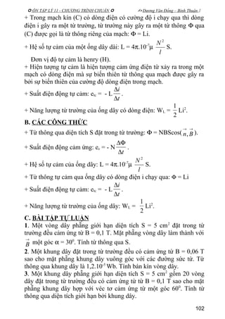  ÔN TẬP LÝ 11 - CHƯƠNG TRÌNH CHUẨN   Dương Văn Đổng – Bình Thuận 
+ Trong mạch kín (C) có dòng điện có cường độ i chạy qua thì dòng
điện i gây ra một từ trường, từ trường này gây ra một từ thông Φ qua
(C) được gọi là từ thông riêng của mạch: Φ = Li.
+ Hệ số tự cảm của một ống dây dài: L = 4π.10-7
µ
l
N 2
S.
Đơn vị độ tự cảm là henry (H).
+ Hiện tượng tự cảm là hiện tượng cảm ứng điện từ xảy ra trong một
mạch có dòng điện mà sự biến thiên từ thông qua mạch được gây ra
bởi sự biến thiên của cường độ dòng điện trong mạch.
+ Suất điện động tự cảm: etc = - L
t
i
∆
∆
.
+ Năng lượng từ trường của ống dây có dòng điện: WL =
2
1
Li2
.
B. CÁC CÔNG THỨC
+ Từ thông qua diện tích S đặt trong từ trường: Φ = NBScos(
→→
Bn, ).
+ Suất điện động cảm ứng: ec = - N
t∆
∆Φ
.
+ Hệ số tự cảm của ống dây: L = 4π.10-7
µ
l
N 2
S.
+ Từ thông tự cảm qua ống dây có dòng điện i chạy qua: Φ = Li
+ Suất điện động tự cảm: etc = - L
t
i
∆
∆
.
+ Năng lượng từ trường của ống dây: WL =
2
1
Li2
.
C. BÀI TẬP TỰ LUẬN
1. Một vòng dây phẵng giới hạn diện tích S = 5 cm2
đặt trong từ
trường đều cảm ứng từ B = 0,1 T. Mặt phẵng vòng dây làm thành với
→
B một góc α = 300
. Tính từ thông qua S.
2. Một khung dây đặt trong từ trường đều có cảm ứng từ B = 0,06 T
sao cho mặt phẵng khung dây vuông góc với các đường sức từ. Từ
thông qua khung dây là 1,2.10-5
Wb. Tính bán kín vòng dây.
3. Một khung dây phẵng giới hạn diện tích S = 5 cm2
gồm 20 vòng
dây đặt trong từ trường đều có cảm ứng từ từ B = 0,1 T sao cho mặt
phẵng khung dây hợp với véc tơ cảm ứng từ một góc 600
. Tính từ
thông qua diện tích giới hạn bởi khung dây.
102
 
