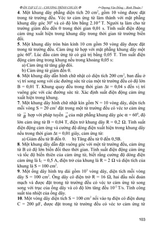  ÔN TẬP LÝ 11 - CHƯƠNG TRÌNH CHUẨN   Dương Văn Đổng – Bình Thuận 
4. Một khung dây phẵng diện tích 20 cm2
, gồm 10 vòng được đặt
trong từ trường đều. Véc tơ cảm ứng từ làm thành với mặt phẵng
khung dây góc 300
và có độ lớn bằng 2.10-4
T. Người ta làm cho từ
trường giảm đều đến 0 trong thời gian 0,01 s. Tính suất điện động
cảm ứng xuất hiện trong khung dây trong thời gian từ trường biến
đổi.
5. Một khung dây tròn bán kính 10 cm gồm 50 vòng dây được đặt
trong từ trường đều. Cảm ứng từ hợp với mặt phẵng khung dây một
góc 600
. Lúc đầu cảm ứng từ có giá trị bằng 0,05 T. Tìm suất điện
động cảm ứng trong khung nếu trong khoảng 0,05 s:
a) Cảm ứng từ tăng gấp đôi.
b) Cảm ứng từ giảm đến 0.
6. Một khung dây dẫn hình chữ nhật có diện tích 200 cm2
, ban đầu ở
vị trí song song với các đường sức từ của một từ trường đều có độ lớn
B = 0,01 T. Khung quay đều trong thời gian ∆t = 0,04 s đến vị trí
vuông góc với các đường sức từ. Xác định suất điện động cảm ứng
xuất hiện trong khung.
7. Một khung dây hình chữ nhật kín gồm N = 10 vòng dây, diện tích
mỗi vòng S = 20 cm2
đặt trong một từ trường đều có véc tơ cảm ứng
từ
→
B hợp với pháp tuyến
→
n của mặt phẵng khung dây góc α = 600
, độ
lớn cảm ứng từ B = 0,04 T, điện trở khung dây R = 0,2 Ω. Tính suất
điện động cảm ứng và cường độ dòng điện xuất hiện trong khung dây
nếu trong thời gian ∆t = 0,01 giây, cảm ứng từ:
a) Giảm đều từ B đến 0. b) Tăng đều từ 0 đến 0,5B.
8. Một khung dây dẫn đặt vuông góc với một từ trường đều, cảm ứng
từ B có độ lớn biến đổi theo thời gian. Tính suất điện động cảm ứng
và tốc độ biến thiên của cảm ứng từ, biết rằng cường độ dòng điện
cảm ứng là IC = 0,5 A, điện trở của khung là R = 2 Ω và diện tích của
khung là S = 100 cm2
.
9. Một ống dây hình trụ dài gồm 103
vòng dây, diện tích mỗi vòng
dây S = 100 cm2
. Ống dây có điện trở R = 16 Ω, hai đầu nối đoản
mạch và được đặt trong từ trường đều có véc tơ cảm ứng từ song
song với trục của ống dây và có độ lớn tăng đều 10-2
T/s. Tính công
suất tỏa nhiệt của ống dây.
10. Một vòng dây diện tích S = 100 cm2
nối vào tụ điện có điện dung
C = 200 µF, được đặt trong từ trường đều có véc tơ cảm ứng từ
103
 