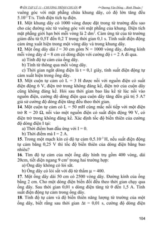  ÔN TẬP LÝ 11 - CHƯƠNG TRÌNH CHUẨN   Dương Văn Đổng – Bình Thuận 
vuông góc với mặt phẵng chứa khung dây, có độ lớn tăng đều
5.10-2
T/s. Tính điện tích tụ điện.
11. Một khung dây có 1000 vòng được đặt trong từ trường đều sao
cho các đường sức từ vuông góc với mặt phẵng của khung. Diện tích
mặt phẵng giới hạn bởi mỗi vòng là 2 dm2
. Cảm ứng từ của từ trường
giảm đều từ 0,5T đến 0,2 T trong thời gian 0,1 s. Tính suất điện động
cảm ứng xuất hiện trong một vòng dây và trong khung dây.
12. Một ống dây dài l = 30 cm gồm N = 1000 vòng dây, đường kính
mỗi vòng dây d = 8 cm có dòng điện với cường độ i = 2 A đi qua.
a) Tính độ tự cảm của ống dây.
b) Tính từ thông qua mỗi vòng dây.
c) Thời gian ngắt dòng điện là t = 0,1 giây, tính suất điện động tự
cảm xuất hiện trong ống dây.
13. Một cuộn tự cảm có L = 3 H được nối với nguồn điện có suất
điện động 6 V, điện trở trong không đáng kể, điện trở của cuộn dây
cũng không đáng kể. Hỏi sau thời gian bao lâu kể từ lúc nối vào
nguồn điện, cường độ dòng điện qua cuộn dây tăng đến giá trị 5 A?
giả sử cường độ dòng điện tăng đều theo thời gian.
14. Một cuộn tự cảm có L = 50 mH cùng mắc nối tiếp với một điện
trở R = 20 Ω, nối vào một nguồn điện có suất điện động 90 V, có
điện trở trong không đáng kể. Xác định tốc độ biến thiên của cường
độ dòng điện I tại:
a) Thời điểm ban đầu ứng với I = 0.
b) Thời điểm mà I = 2 A.
15. Trong một mạch kín có độ tự cảm 0,5.10-3
H, nếu suất điện động
tự cảm bằng 0,25 V thì tốc độ biến thiên của dòng điện bằng bao
nhiêu?
16. Tìm độ tự cảm của một ống dây hình trụ gồm 400 vòng, dài
20cm, tiết diện ngang 9 cm2
trong hai trường hợp:
a) Ống dây không có lỏi sắt.
b) Ống dây có lỏi sắt với độ từ thẩm µ = 400.
17. Một ống dây dài 50 cm có 2500 vòng dây. Đường kính của ống
bằng 2 cm. Cho một dòng điện biến đổi đều theo thời gian chạy qua
ống dây. Sau thời gian 0,01 s dòng điện tăng từ 0 đến 1,5 A. Tính
suất điện động tự cảm trong ống dây.
18. Tính độ tự cảm và độ biến thiên năng lượng từ trường của một
ống dây, biết rằng sau thời gian ∆t = 0,01 s, cường độ dòng điện
104
 