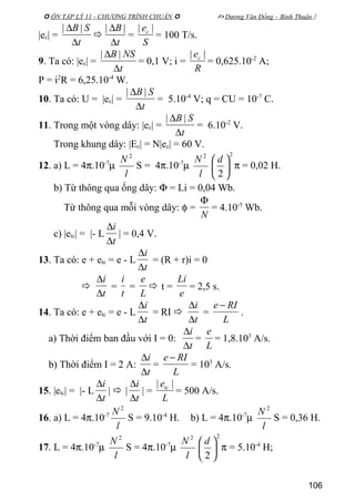  ÔN TẬP LÝ 11 - CHƯƠNG TRÌNH CHUẨN   Dương Văn Đổng – Bình Thuận 
|ec| =
t
SB
∆
∆ ||

t
B
∆
∆ ||
=
S
ec ||
= 100 T/s.
9. Ta có: |ec| =
t
NSB
∆
∆ ||
= 0,1 V; i =
R
ec ||
= 0,625.10-2
A;
P = i2
R = 6,25.10-4
W.
10. Ta có: U = |ec| =
t
SB
∆
∆ ||
= 5.10-4
V; q = CU = 10-7
C.
11. Trong một vòng dây: |ec| =
t
SB
∆
∆ ||
= 6.10-2
V.
Trong khung dây: |Ec| = N|ec| = 60 V.
12. a) L = 4π.10-7
µ
l
N 2
S = 4π.10-7
µ
l
N 2 2
2





 d
π = 0,02 H.
b) Từ thông qua ống dây: Φ = Li = 0,04 Wb.
Từ thông qua mỗi vòng dây: φ =
N
Φ
= 4.10-5
Wb.
c) |etc| = |- L
t
i
∆
∆
| = 0,4 V.
13. Ta có: e + etc = e - L
t
i
∆
∆
= (R + r)i = 0

t
i
∆
∆
=
t
i
=
L
e
 t =
e
Li
= 2,5 s.
14. Ta có: e + etc = e - L
t
i
∆
∆
= RI 
t
i
∆
∆
=
L
RIe −
.
a) Thời điểm ban đầu với I = 0:
t
i
∆
∆
=
L
e
= 1,8.103
A/s.
b) Thời điểm I = 2 A:
t
i
∆
∆
=
L
RIe −
= 103
A/s.
15. |etc| = |- L
t
i
∆
∆
|  |
t
i
∆
∆
| =
L
etc ||
= 500 A/s.
16. a) L = 4π.10-7
l
N 2
S = 9.10-4
H. b) L = 4π.10-7
µ
l
N 2
S = 0,36 H.
17. L = 4π.10-7
µ
l
N 2
S = 4π.10-7
µ
l
N 2 2
2





 d
π = 5.10-4
H;
106
 